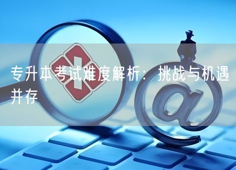 专升本考试难度解析：挑战与机遇并存