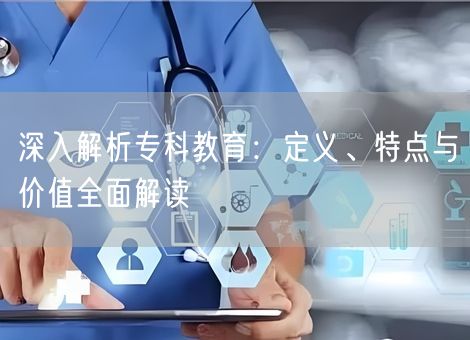 深入解析专科教育:定义、特点与价值全面解读 深入解析专科教育:定义、特点与价值全面解读