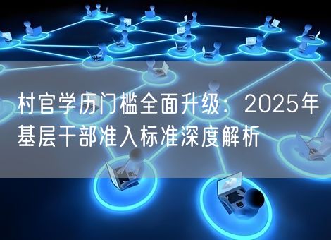 村官学历门槛全面升级：2025年基层干部准入标准深度解析