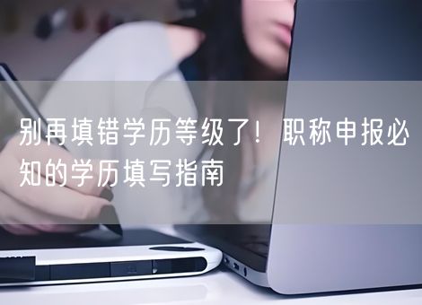 别再填错学历等级了！职称申报必知的学历填写指南
