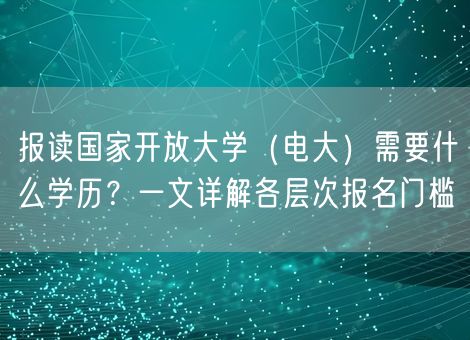 报读国家开放大学（电大）需要什么学历？一文详解各层次报名门槛