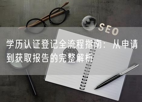 学历认证登记全流程指南：从申请到获取报告的完整解析