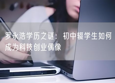 罗永浩学历之谜：初中辍学生如何成为科技创业偶像