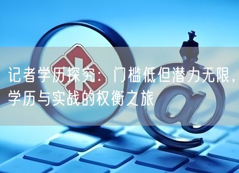 记者学历探究：门槛低但潜力无限，学历与实战的权衡之旅