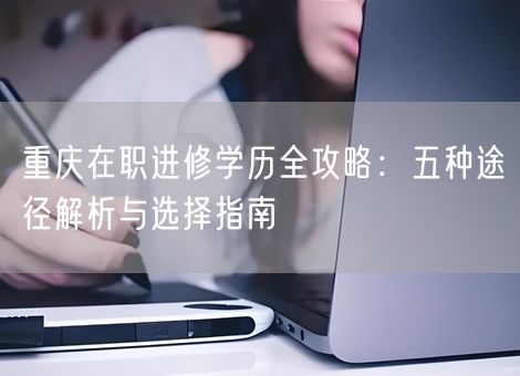 重庆在职进修学历全攻略：五种途径解析与选择指南