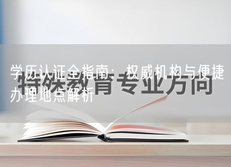 学历认证全指南：权威机构与便捷办理地点解析