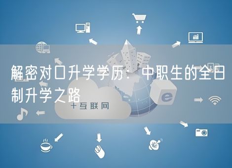解密对口升学学历：中职生的全日制升学之路