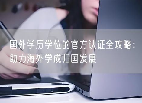 国外学历学位的官方认证全攻略：助力海外学成归国发展