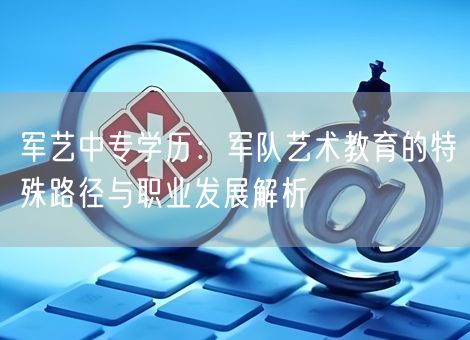 军艺中专学历：军队艺术教育的特殊路径与职业发展解析